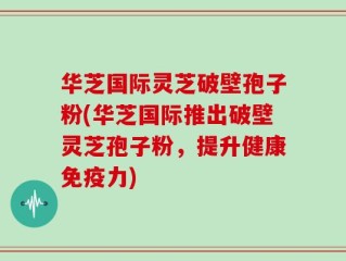 华芝国际灵芝破壁孢子粉(华芝国际推出破壁灵芝孢子粉，提升健康免疫力)