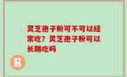 灵芝孢子粉可不可以经常吃？灵芝孢子粉可以长期吃吗