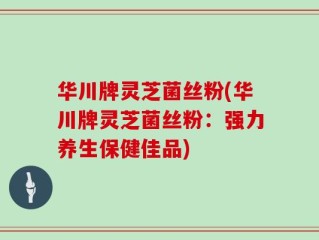 华川牌灵芝菌丝粉(华川牌灵芝菌丝粉：强力养生保健佳品)