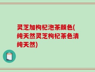 灵芝加枸杞泡茶颜色(纯天然灵芝枸杞茶色清纯天然)