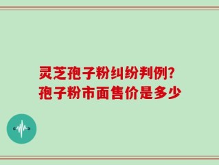 灵芝孢子粉纠纷判例？孢子粉市面售价是多少