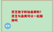 灵芝孢子粉加桑黄粉？灵芝与桑黄可以一起服用吗