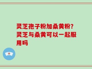 灵芝孢子粉加桑黄粉？灵芝与桑黄可以一起服用吗