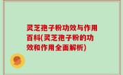 灵芝孢子粉功效与作用百科(灵芝孢子粉的功效和作用全面解析)