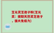 芝元灵芝孢子粉(芝元灵：提取天然灵芝孢子，强大免疫力)