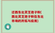 迁西东北灵芝孢子粉(西北灵芝孢子粉在东北市场的开拓与应用)