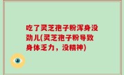 吃了灵芝孢子粉浑身没劲儿(灵芝孢子粉导致身体乏力，没精神)