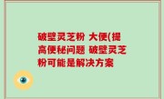 破壁灵芝粉 大便(提高便秘问题 破壁灵芝粉可能是解决方案