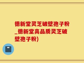 德新堂灵芝破壁孢子粉_德新堂高品质灵芝破壁孢子粉)