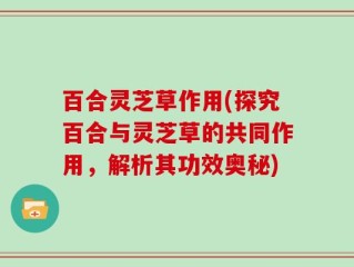 百合灵芝草作用(探究百合与灵芝草的共同作用，解析其功效奥秘)