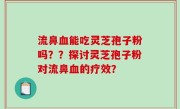 流鼻血能吃灵芝孢子粉吗？？探讨灵芝孢子粉对流鼻血的疗效？