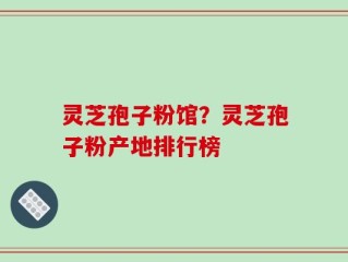 灵芝孢子粉馆？灵芝孢子粉产地排行榜