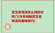 灵芝老鸡汤怎么炖好吃窍门(分享炖制灵芝老鸡汤的美味技巧)