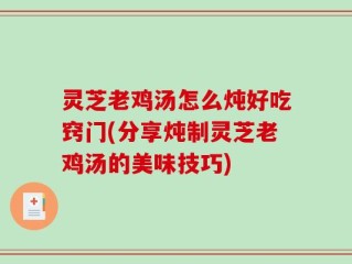 灵芝老鸡汤怎么炖好吃窍门(分享炖制灵芝老鸡汤的美味技巧)