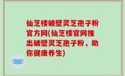仙芝楼破壁灵芝孢子粉官方网(仙芝楼官网推出破壁灵芝孢子粉，助你健康养生)