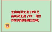 芝南山灵芝孢子粉(芝南山灵芝孢子粉：自然养生美容的最佳选择)