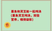 墨鱼和灵芝能一起炖汤(墨鱼灵芝炖汤，双倍营养，相得益彰)