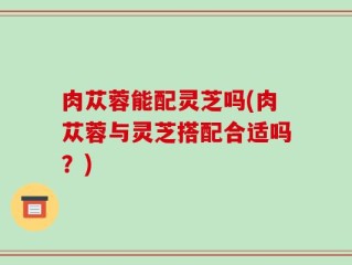 肉苁蓉能配灵芝吗(肉苁蓉与灵芝搭配合适吗？)
