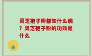 灵芝孢子粉都知什么病？灵芝孢子粉的功效是什么