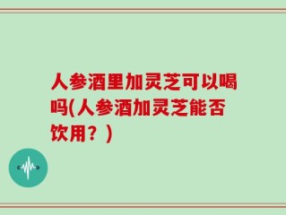 人参酒里加灵芝可以喝吗(人参酒加灵芝能否饮用？)