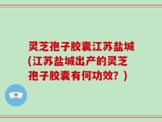 灵芝孢子胶囊江苏盐城(江苏盐城出产的灵芝孢子胶囊有何功效？)