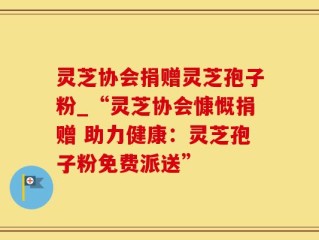 灵芝协会捐赠灵芝孢子粉_“灵芝协会慷慨捐赠 助力健康：灵芝孢子粉免费派送”