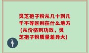 灵芝孢子粉从几十到几千不等区别在什么地方 (从价格到功效，灵芝孢子粉质量差异大)