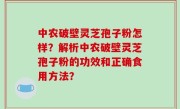 中农破壁灵芝孢子粉怎样？解析中农破壁灵芝孢子粉的功效和正确食用方法？