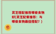 灵芝搭配推荐哪些食物好(灵芝配餐推荐：与哪些食物最佳搭配？)