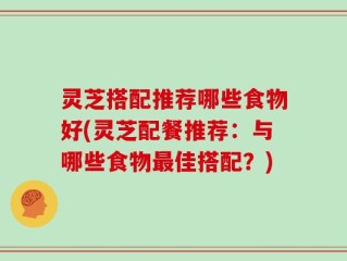 灵芝搭配推荐哪些食物好(灵芝配餐推荐：与哪些食物最佳搭配？)