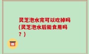 灵芝泡水完可以吃掉吗(灵芝泡水后能食用吗？)