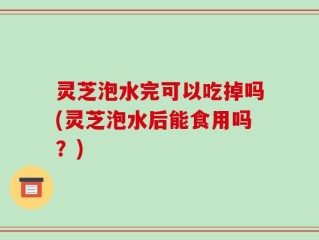 灵芝泡水完可以吃掉吗(灵芝泡水后能食用吗？)