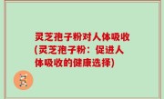 灵芝孢子粉对人体吸收(灵芝孢子粉：促进人体吸收的健康选择)