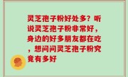 灵芝孢子粉好处多？听说灵芝孢子粉非常好，身边的好多朋友都在吃，想问问灵芝孢子粉究竟有多好