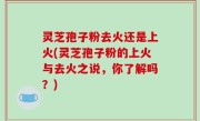 灵芝孢子粉去火还是上火(灵芝孢子粉的上火与去火之说，你了解吗？)