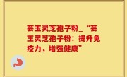芸玉灵芝孢子粉_“芸玉灵芝孢子粉：提升免疫力，增强健康”