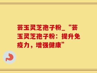 芸玉灵芝孢子粉_“芸玉灵芝孢子粉：提升免疫力，增强健康”