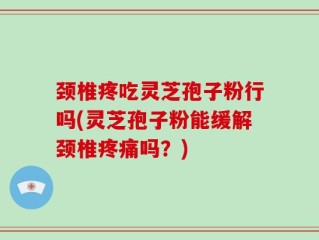 颈椎疼吃灵芝孢子粉行吗(灵芝孢子粉能缓解颈椎疼痛吗？)