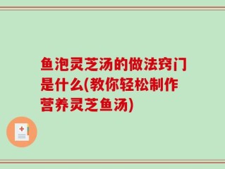 鱼泡灵芝汤的做法窍门是什么(教你轻松制作营养灵芝鱼汤)