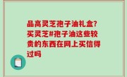 品高灵芝孢子油礼盒？买灵芝#孢子油这些较贵的东西在网上买信得过吗