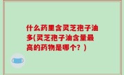 什么药里含灵芝孢子油多(灵芝孢子油含量最高的药物是哪个？)