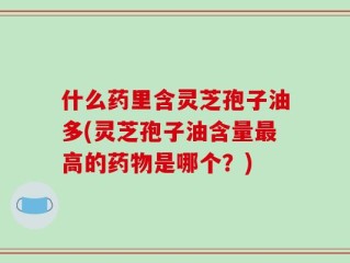 什么药里含灵芝孢子油多(灵芝孢子油含量最高的药物是哪个？)