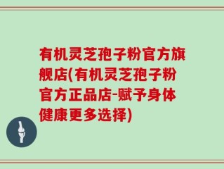 有机灵芝孢子粉官方旗舰店(有机灵芝孢子粉官方正品店-赋予身体健康更多选择)