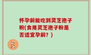 怀孕前能吃到灵芝孢子粉(食用灵芝孢子粉是否适宜孕前？)