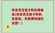 安吉灵芝孢子粉在哪里买(安吉灵芝孢子粉购买指南，你需要知道的这些！)