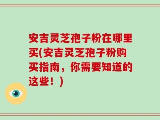 安吉灵芝孢子粉在哪里买(安吉灵芝孢子粉购买指南，你需要知道的这些！)