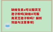 缺维生素a可以服灵芝孢子粉吗(缺维A可服用灵芝孢子粉吗？解析效益与注意事项)