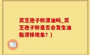 灵芝孢子粉漂油吗_灵芝孢子粉是否会发生油脂漂移现象？)