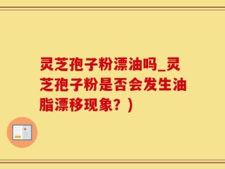 灵芝孢子粉漂油吗_灵芝孢子粉是否会发生油脂漂移现象？)