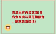 青岛太岁肉灵芝酒(青岛太岁肉与灵芝相融合，酿就美酒佳话)
